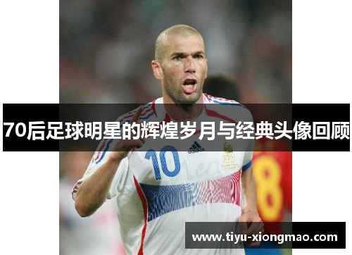 70后足球明星的辉煌岁月与经典头像回顾