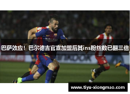 巴萨效应！巴尔德吉官宣加盟后其ins粉丝数已翻三倍